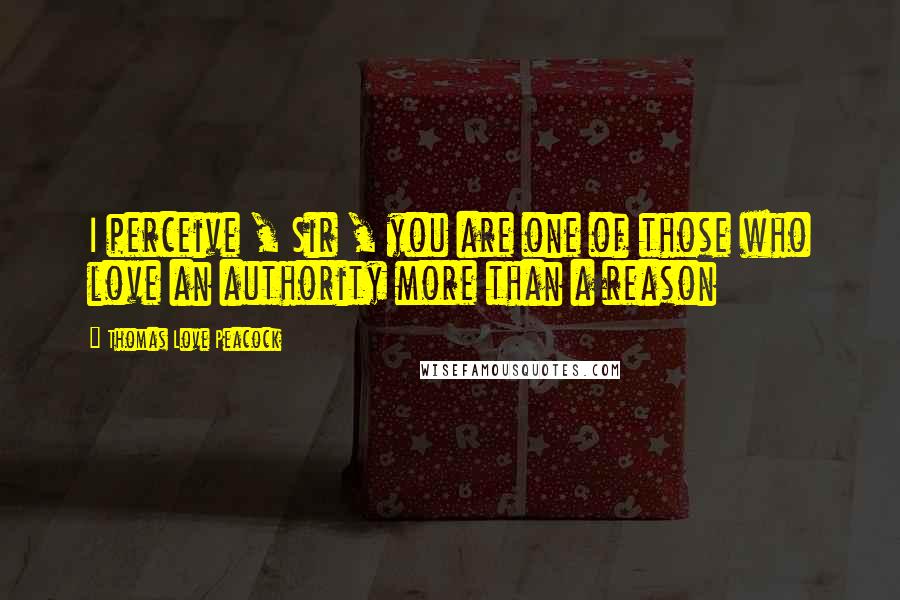 Thomas Love Peacock Quotes: I perceive , Sir , you are one of those who love an authority more than a reason