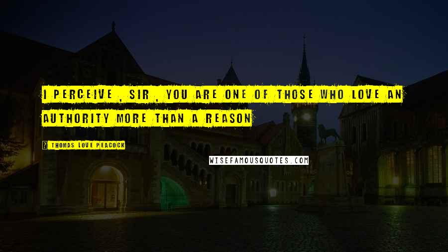 Thomas Love Peacock Quotes: I perceive , Sir , you are one of those who love an authority more than a reason