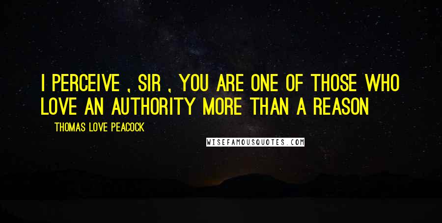 Thomas Love Peacock Quotes: I perceive , Sir , you are one of those who love an authority more than a reason