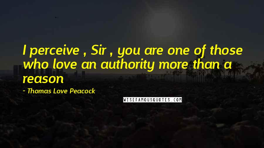 Thomas Love Peacock Quotes: I perceive , Sir , you are one of those who love an authority more than a reason