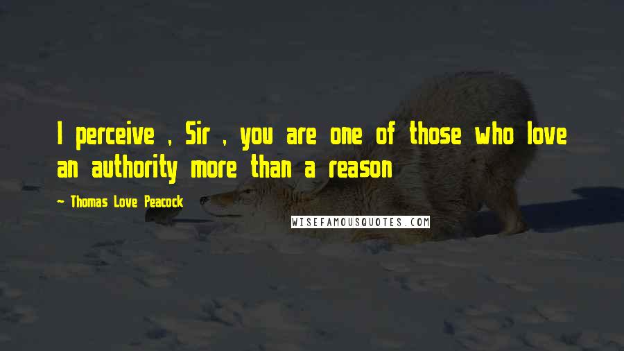 Thomas Love Peacock Quotes: I perceive , Sir , you are one of those who love an authority more than a reason