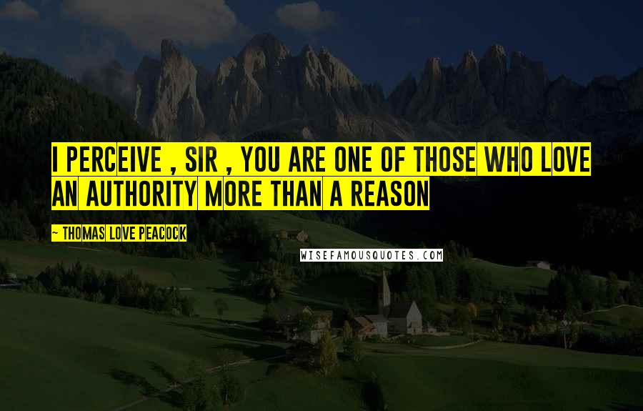 Thomas Love Peacock Quotes: I perceive , Sir , you are one of those who love an authority more than a reason