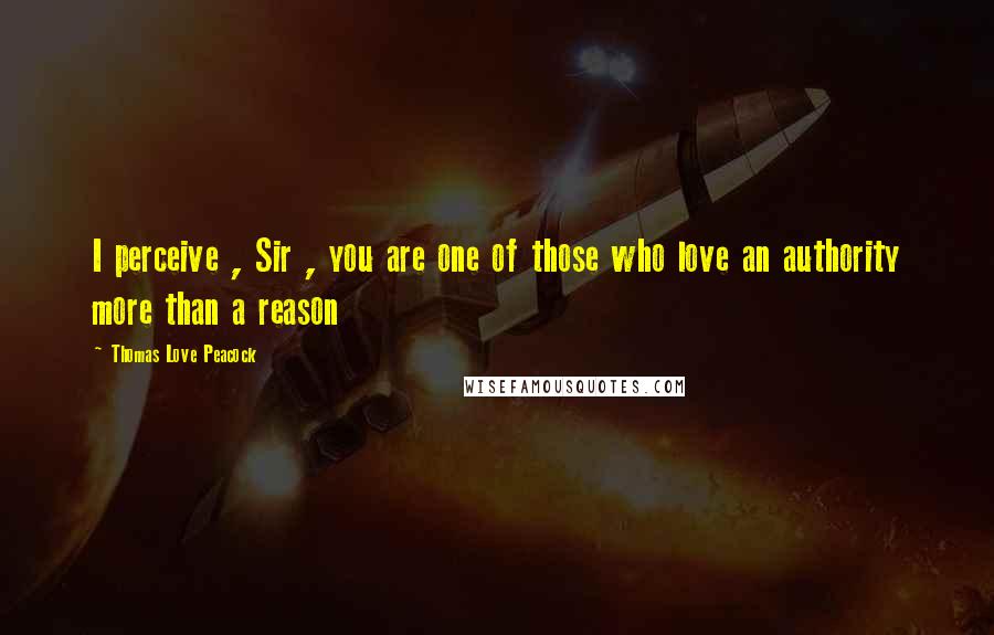 Thomas Love Peacock Quotes: I perceive , Sir , you are one of those who love an authority more than a reason