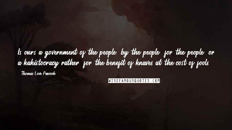 Thomas Love Peacock Quotes: Is ours a government of the people, by the people, for the people, or a kakistocracy rather, for the benefit of knaves at the cost of fools?