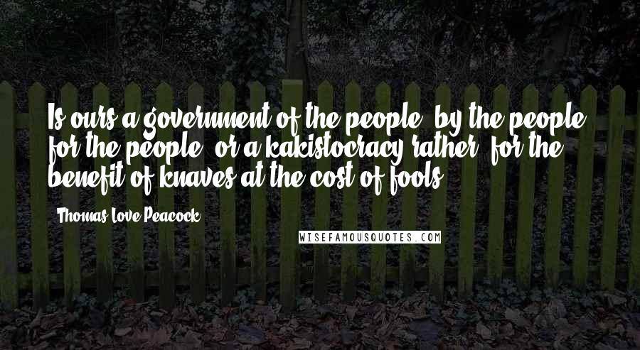 Thomas Love Peacock Quotes: Is ours a government of the people, by the people, for the people, or a kakistocracy rather, for the benefit of knaves at the cost of fools?