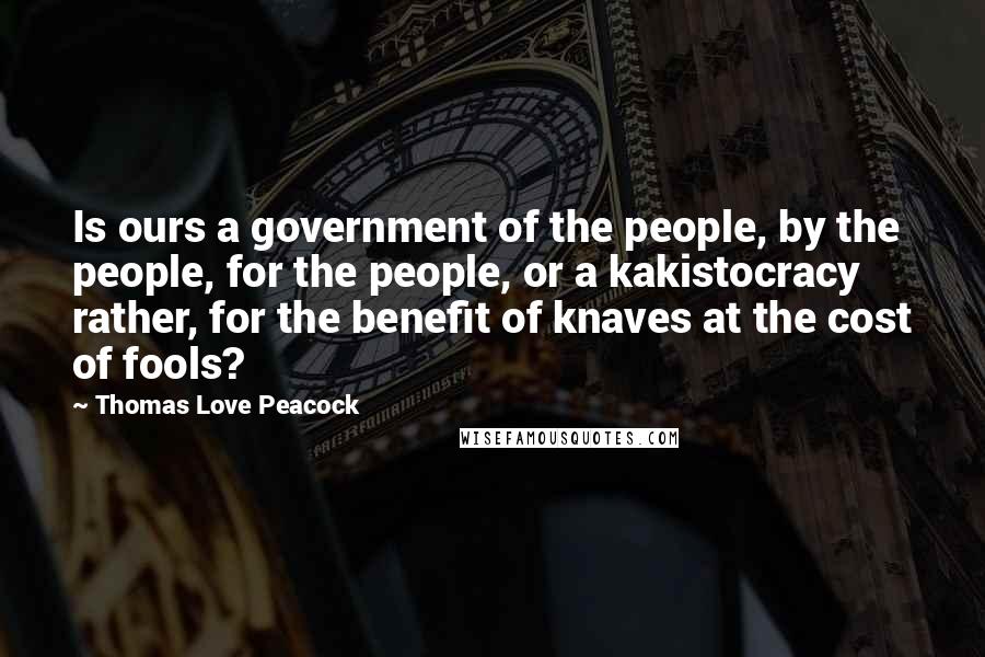 Thomas Love Peacock Quotes: Is ours a government of the people, by the people, for the people, or a kakistocracy rather, for the benefit of knaves at the cost of fools?