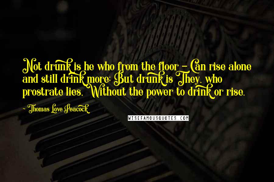 Thomas Love Peacock Quotes: Not drunk is he who from the floor - Can rise alone and still drink more; But drunk is They, who prostrate lies, Without the power to drink or rise.