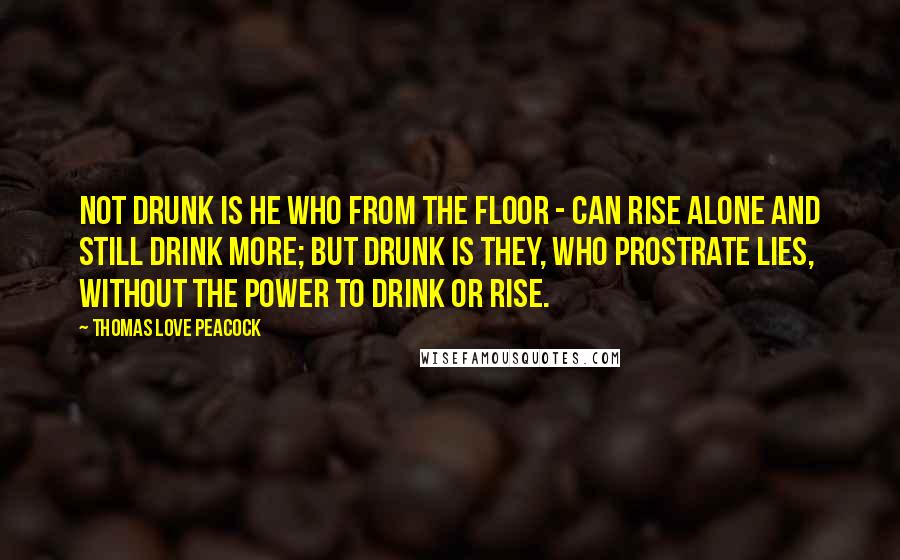Thomas Love Peacock Quotes: Not drunk is he who from the floor - Can rise alone and still drink more; But drunk is They, who prostrate lies, Without the power to drink or rise.