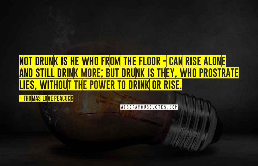 Thomas Love Peacock Quotes: Not drunk is he who from the floor - Can rise alone and still drink more; But drunk is They, who prostrate lies, Without the power to drink or rise.