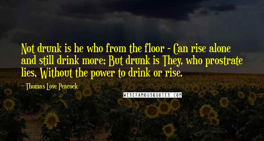 Thomas Love Peacock Quotes: Not drunk is he who from the floor - Can rise alone and still drink more; But drunk is They, who prostrate lies, Without the power to drink or rise.