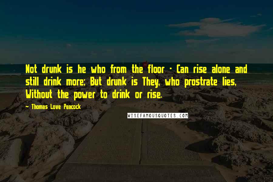 Thomas Love Peacock Quotes: Not drunk is he who from the floor - Can rise alone and still drink more; But drunk is They, who prostrate lies, Without the power to drink or rise.