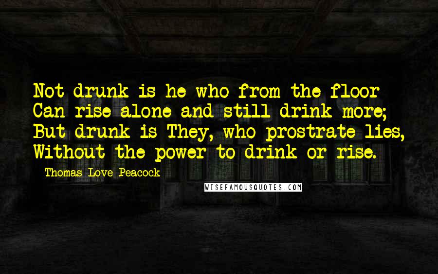 Thomas Love Peacock Quotes: Not drunk is he who from the floor - Can rise alone and still drink more; But drunk is They, who prostrate lies, Without the power to drink or rise.