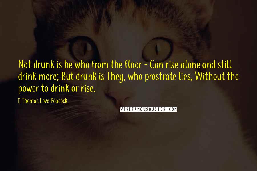Thomas Love Peacock Quotes: Not drunk is he who from the floor - Can rise alone and still drink more; But drunk is They, who prostrate lies, Without the power to drink or rise.