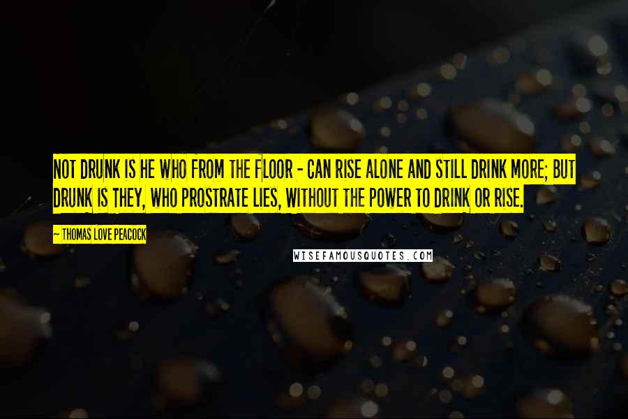 Thomas Love Peacock Quotes: Not drunk is he who from the floor - Can rise alone and still drink more; But drunk is They, who prostrate lies, Without the power to drink or rise.