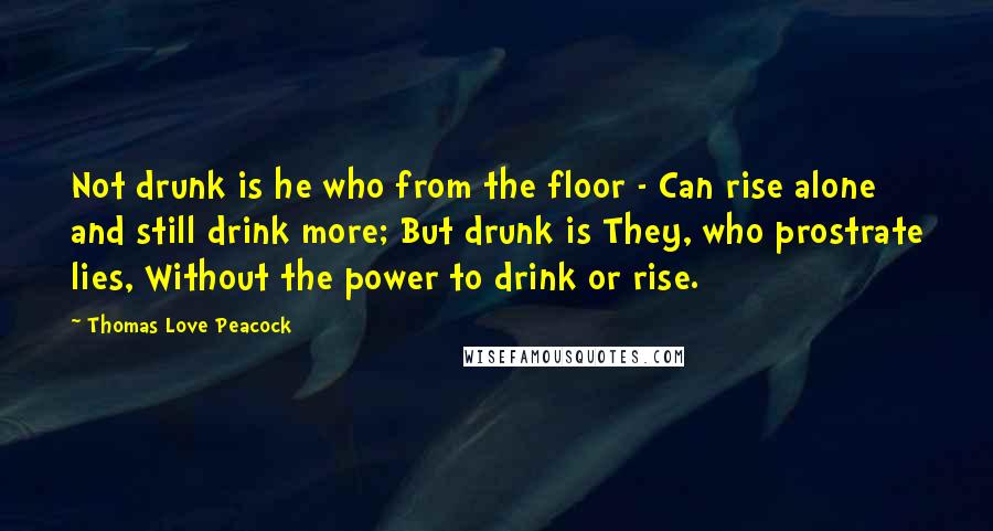 Thomas Love Peacock Quotes: Not drunk is he who from the floor - Can rise alone and still drink more; But drunk is They, who prostrate lies, Without the power to drink or rise.