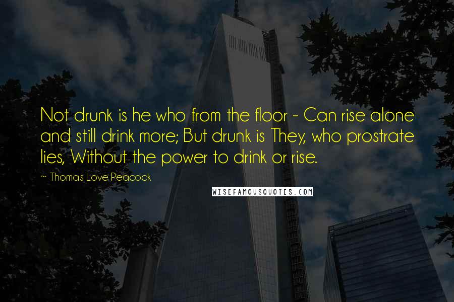 Thomas Love Peacock Quotes: Not drunk is he who from the floor - Can rise alone and still drink more; But drunk is They, who prostrate lies, Without the power to drink or rise.