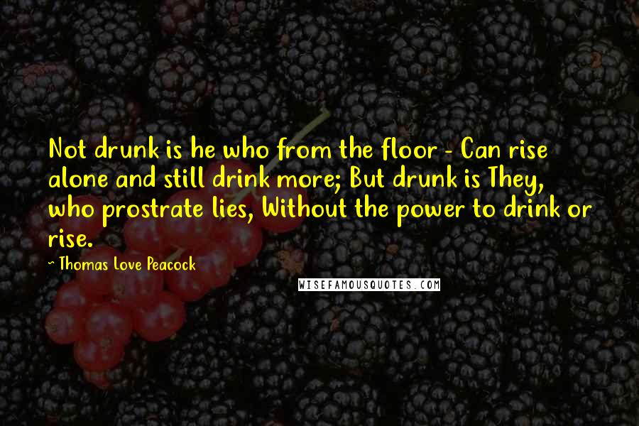 Thomas Love Peacock Quotes: Not drunk is he who from the floor - Can rise alone and still drink more; But drunk is They, who prostrate lies, Without the power to drink or rise.