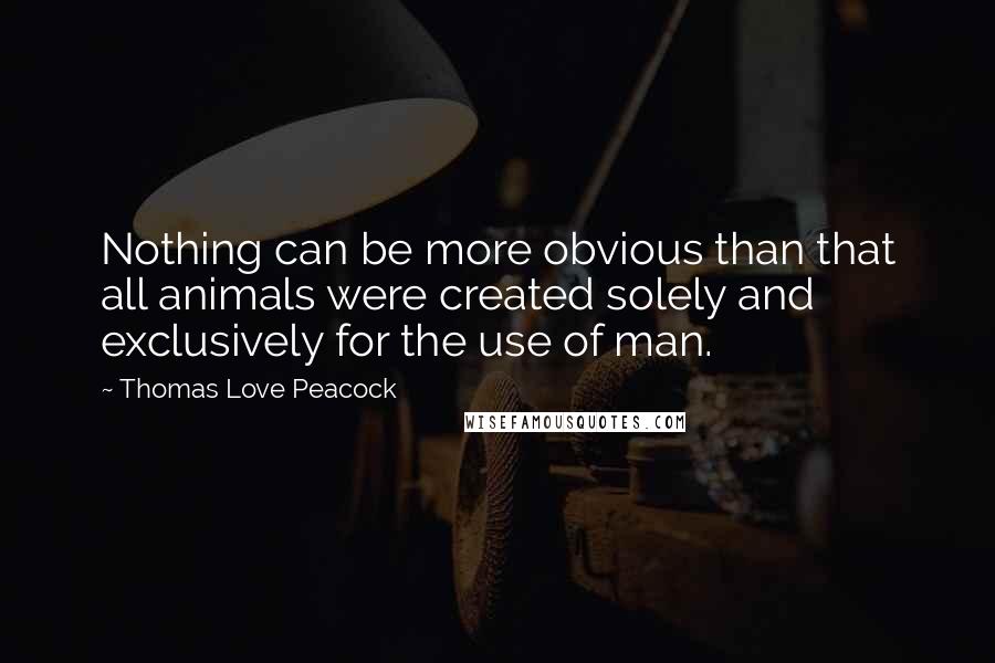 Thomas Love Peacock Quotes: Nothing can be more obvious than that all animals were created solely and exclusively for the use of man.