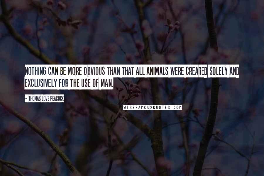 Thomas Love Peacock Quotes: Nothing can be more obvious than that all animals were created solely and exclusively for the use of man.