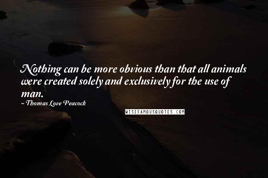 Thomas Love Peacock Quotes: Nothing can be more obvious than that all animals were created solely and exclusively for the use of man.