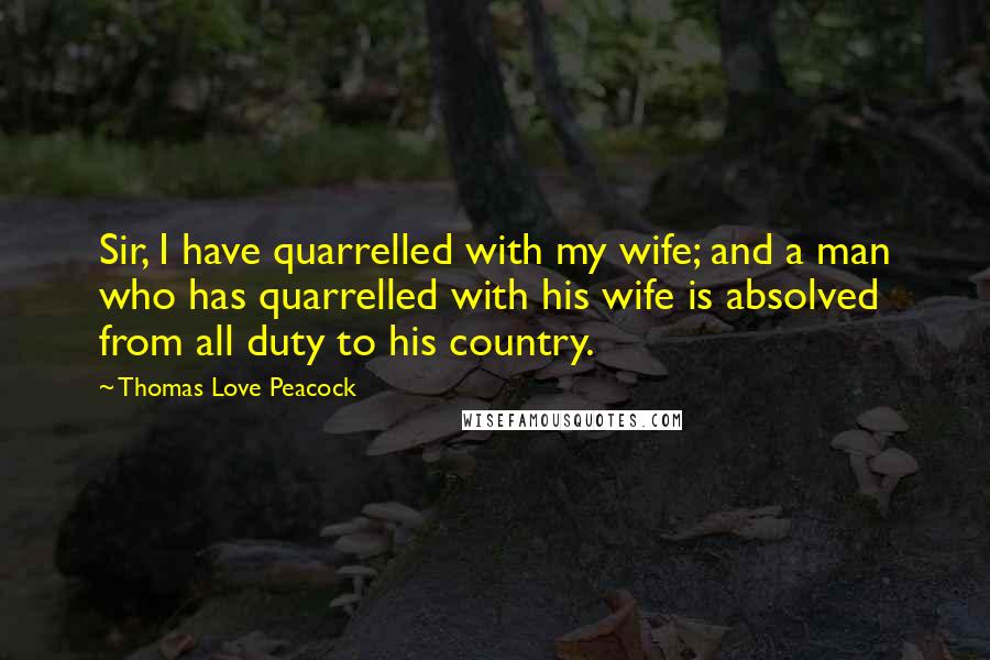 Thomas Love Peacock Quotes: Sir, I have quarrelled with my wife; and a man who has quarrelled with his wife is absolved from all duty to his country.