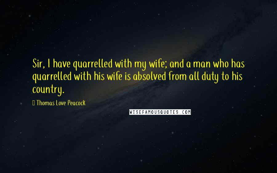 Thomas Love Peacock Quotes: Sir, I have quarrelled with my wife; and a man who has quarrelled with his wife is absolved from all duty to his country.