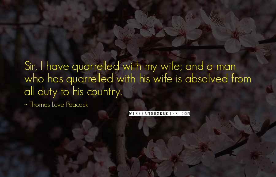 Thomas Love Peacock Quotes: Sir, I have quarrelled with my wife; and a man who has quarrelled with his wife is absolved from all duty to his country.