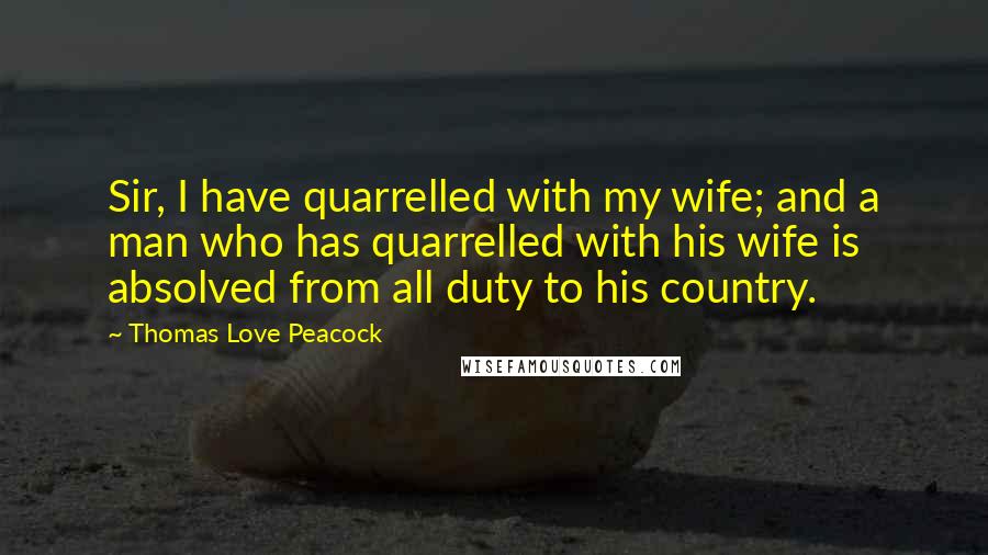 Thomas Love Peacock Quotes: Sir, I have quarrelled with my wife; and a man who has quarrelled with his wife is absolved from all duty to his country.