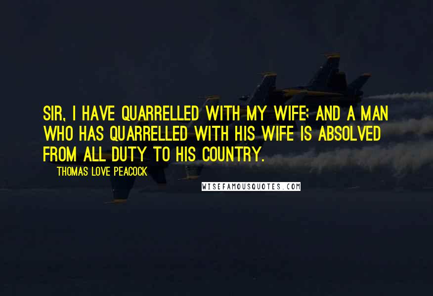 Thomas Love Peacock Quotes: Sir, I have quarrelled with my wife; and a man who has quarrelled with his wife is absolved from all duty to his country.