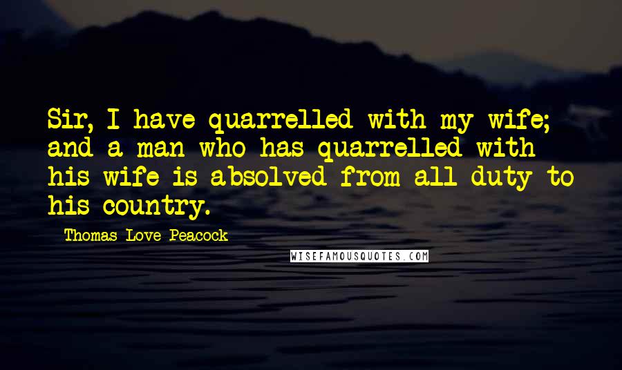 Thomas Love Peacock Quotes: Sir, I have quarrelled with my wife; and a man who has quarrelled with his wife is absolved from all duty to his country.