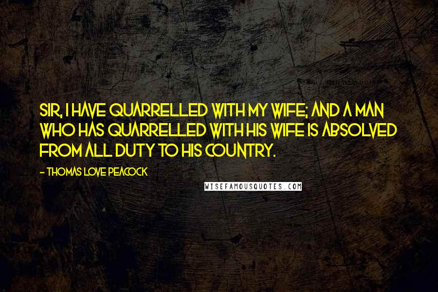 Thomas Love Peacock Quotes: Sir, I have quarrelled with my wife; and a man who has quarrelled with his wife is absolved from all duty to his country.