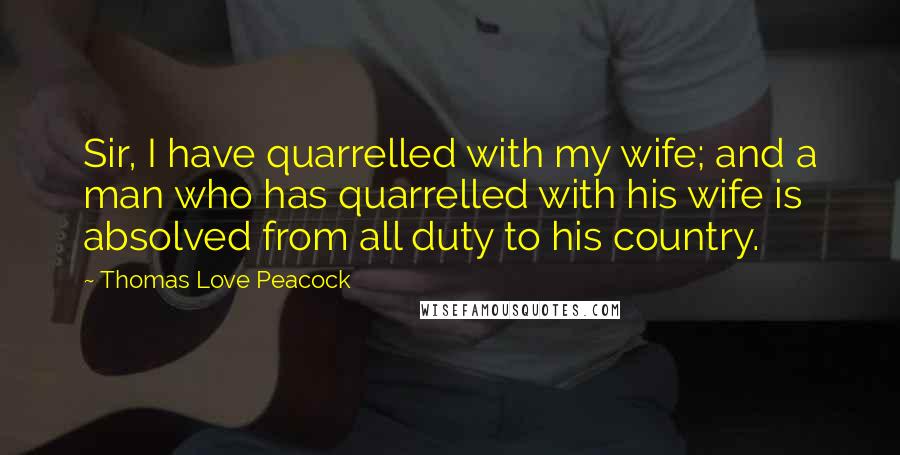 Thomas Love Peacock Quotes: Sir, I have quarrelled with my wife; and a man who has quarrelled with his wife is absolved from all duty to his country.