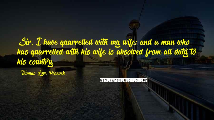 Thomas Love Peacock Quotes: Sir, I have quarrelled with my wife; and a man who has quarrelled with his wife is absolved from all duty to his country.