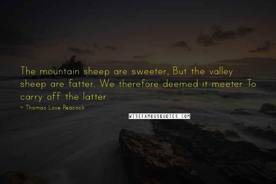 Thomas Love Peacock Quotes: The mountain sheep are sweeter, But the valley sheep are fatter. We therefore deemed it meeter To carry off the latter.