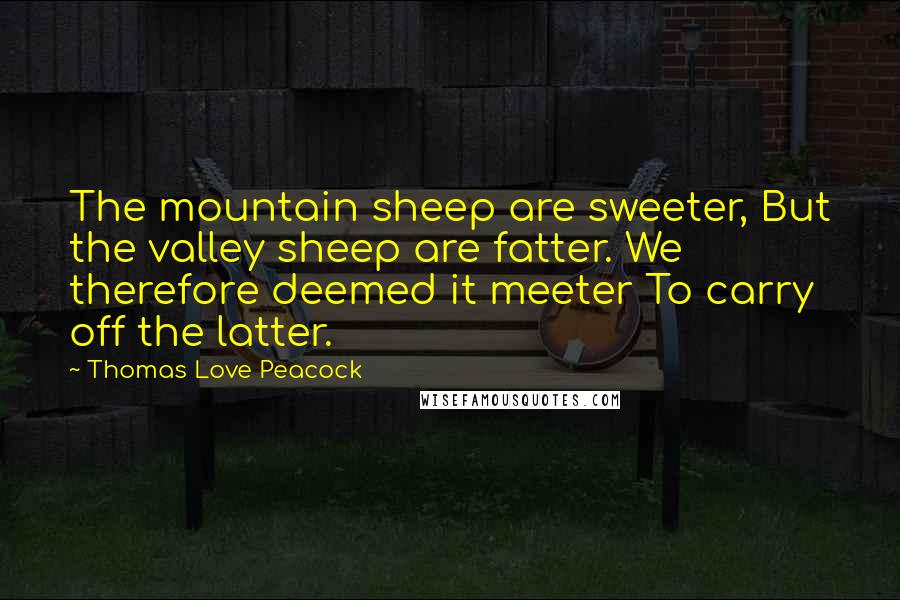 Thomas Love Peacock Quotes: The mountain sheep are sweeter, But the valley sheep are fatter. We therefore deemed it meeter To carry off the latter.