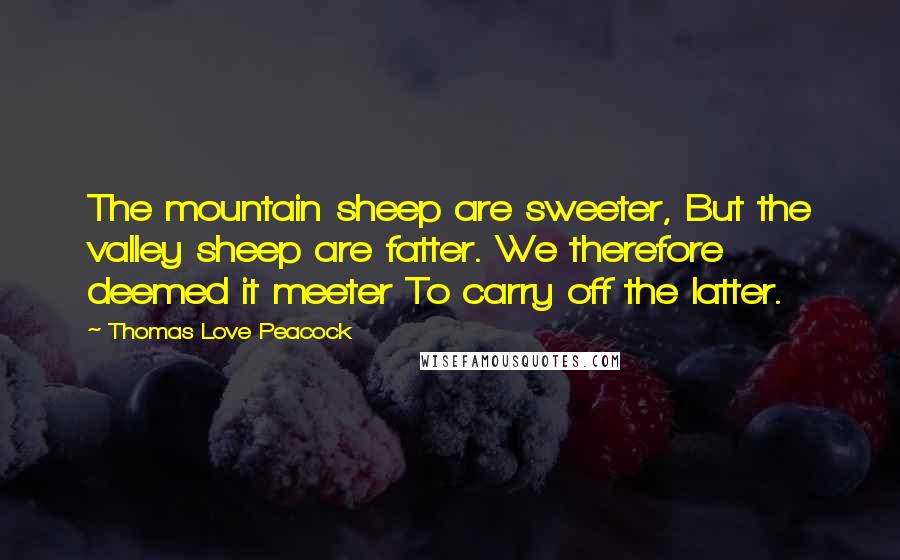 Thomas Love Peacock Quotes: The mountain sheep are sweeter, But the valley sheep are fatter. We therefore deemed it meeter To carry off the latter.