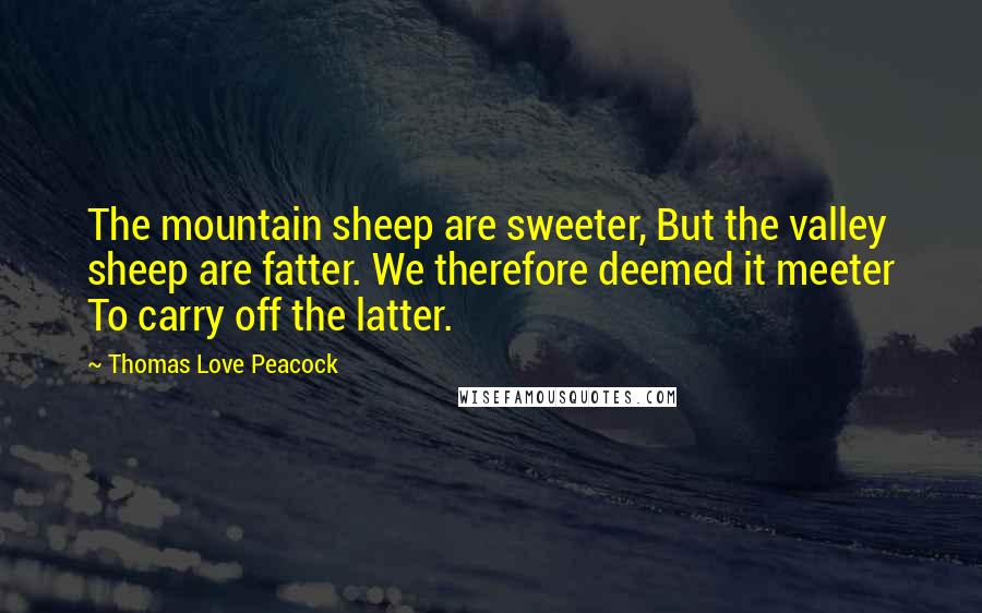 Thomas Love Peacock Quotes: The mountain sheep are sweeter, But the valley sheep are fatter. We therefore deemed it meeter To carry off the latter.