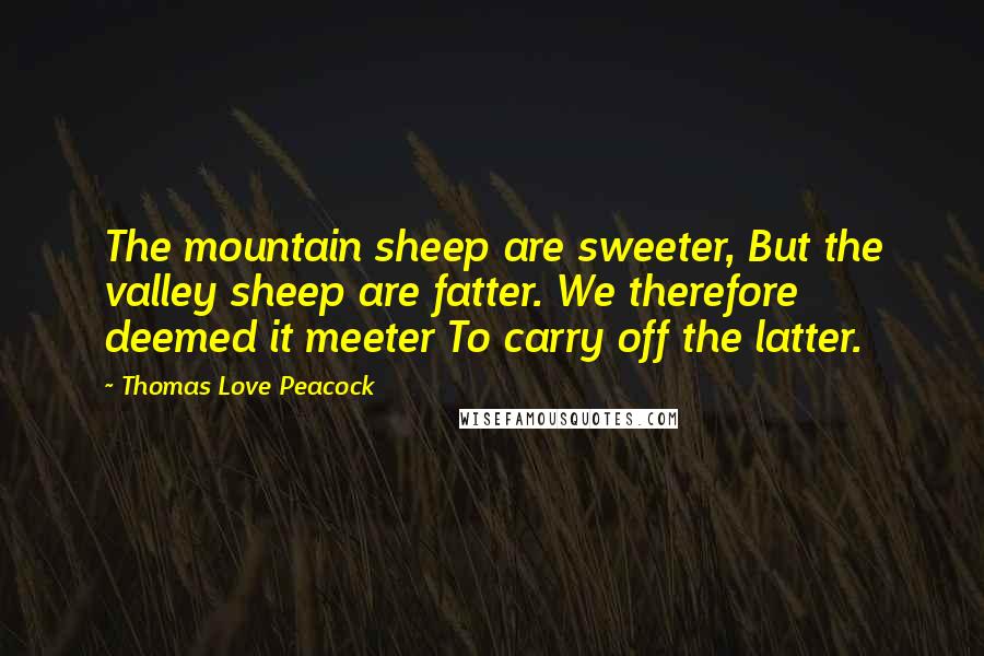 Thomas Love Peacock Quotes: The mountain sheep are sweeter, But the valley sheep are fatter. We therefore deemed it meeter To carry off the latter.