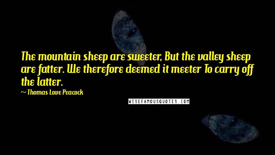 Thomas Love Peacock Quotes: The mountain sheep are sweeter, But the valley sheep are fatter. We therefore deemed it meeter To carry off the latter.