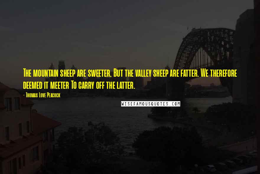 Thomas Love Peacock Quotes: The mountain sheep are sweeter, But the valley sheep are fatter. We therefore deemed it meeter To carry off the latter.