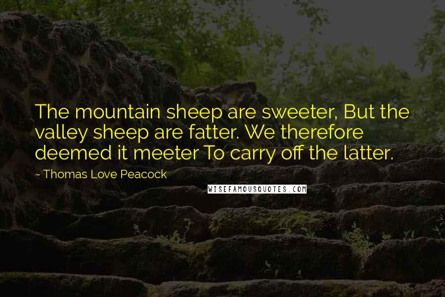 Thomas Love Peacock Quotes: The mountain sheep are sweeter, But the valley sheep are fatter. We therefore deemed it meeter To carry off the latter.