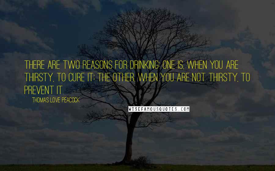 Thomas Love Peacock Quotes: There are two reasons for drinking: one is, when you are thirsty, to cure it; the other, when you are not thirsty, to prevent it.