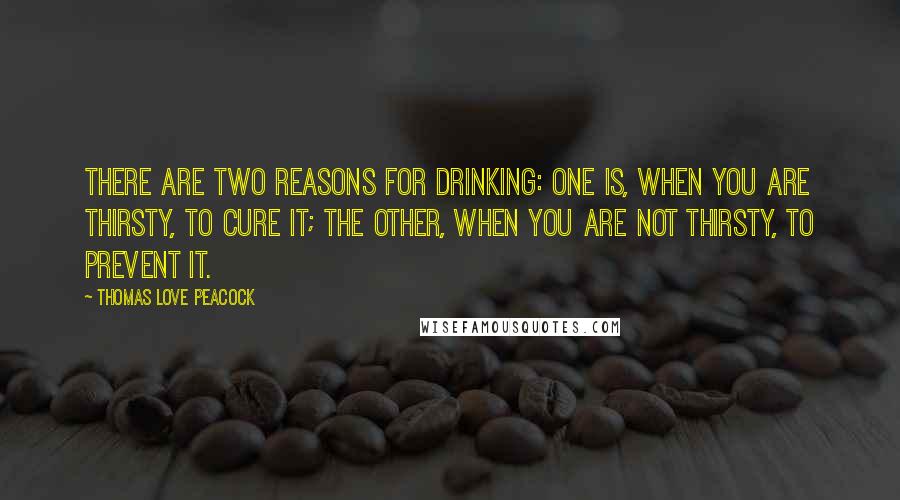 Thomas Love Peacock Quotes: There are two reasons for drinking: one is, when you are thirsty, to cure it; the other, when you are not thirsty, to prevent it.