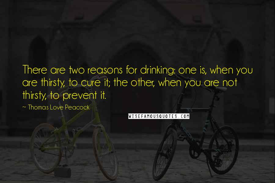 Thomas Love Peacock Quotes: There are two reasons for drinking: one is, when you are thirsty, to cure it; the other, when you are not thirsty, to prevent it.