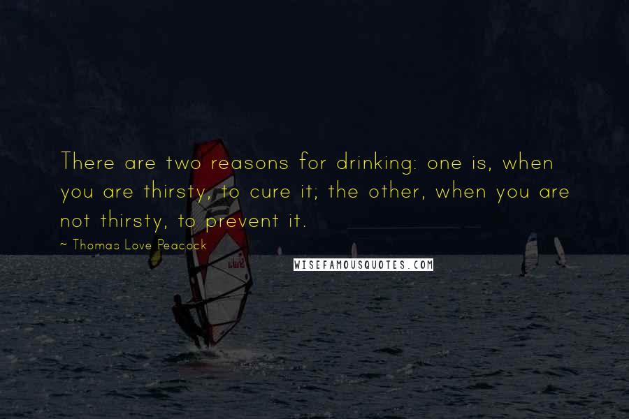 Thomas Love Peacock Quotes: There are two reasons for drinking: one is, when you are thirsty, to cure it; the other, when you are not thirsty, to prevent it.