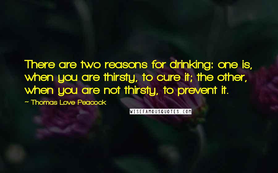 Thomas Love Peacock Quotes: There are two reasons for drinking: one is, when you are thirsty, to cure it; the other, when you are not thirsty, to prevent it.