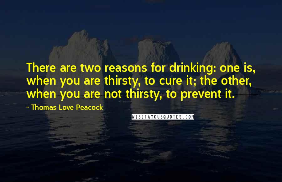 Thomas Love Peacock Quotes: There are two reasons for drinking: one is, when you are thirsty, to cure it; the other, when you are not thirsty, to prevent it.