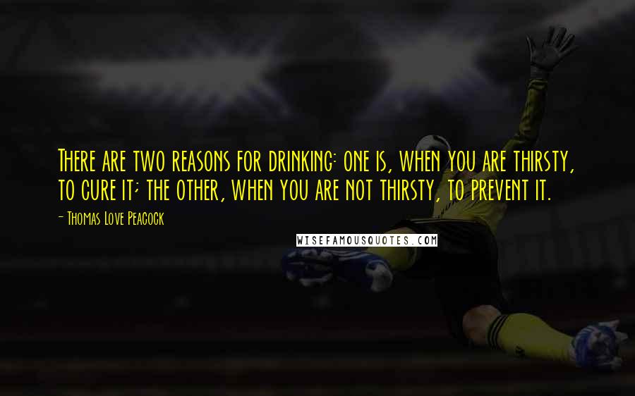 Thomas Love Peacock Quotes: There are two reasons for drinking: one is, when you are thirsty, to cure it; the other, when you are not thirsty, to prevent it.