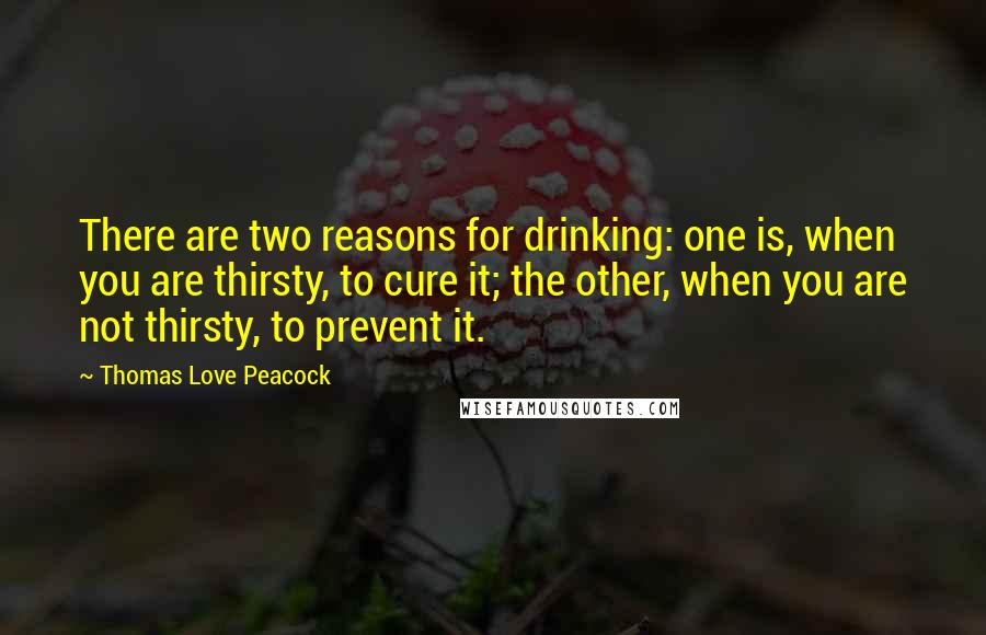 Thomas Love Peacock Quotes: There are two reasons for drinking: one is, when you are thirsty, to cure it; the other, when you are not thirsty, to prevent it.