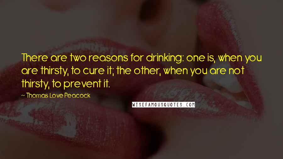 Thomas Love Peacock Quotes: There are two reasons for drinking: one is, when you are thirsty, to cure it; the other, when you are not thirsty, to prevent it.